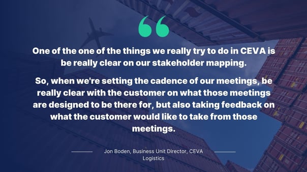 Quote by Jon Boden, Business Unit Director for CEVA Logistics: One of the one of the things we really try to do in CEVA is be really clear on our stakeholder mapping. So, when we're setting the cadence of our meetings, be really clear with the customer on what those meetings are designed to be there for, but also taking feedback on what the customer would like to take from those meetings.